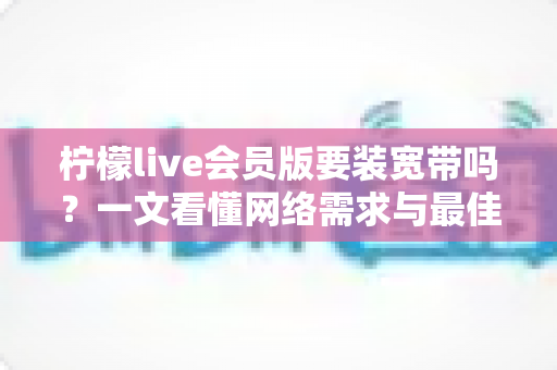柠檬live会员版要装宽带吗?一文看懂网络需求与最佳使用方案 柠檬live会员版要装宽带吗?一文看懂网络需求与最佳使用方案