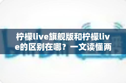 柠檬live旗舰版和柠檬live的区别在哪？一文读懂两大版本核心差异，帮你选对不踩坑