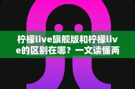 柠檬live旗舰版和柠檬live的区别在哪？一文读懂两大版本核心差异，帮你选对不踩坑