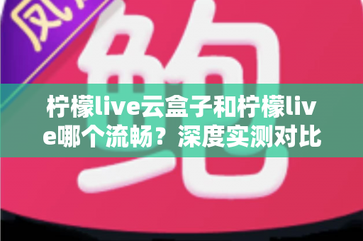 柠檬live云盒子和柠檬live哪个流畅?深度实测对比帮你找到最顺滑的观看方案 柠檬live云盒子和柠檬live哪个流畅?深度实测对比帮你找到最顺滑的观看方案