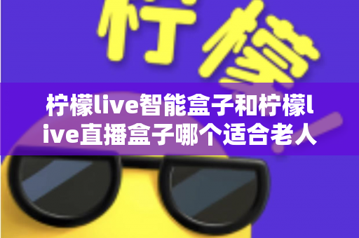 柠檬live智能盒子和柠檬live直播盒子哪个适合老人？一篇讲透的选购对比指南