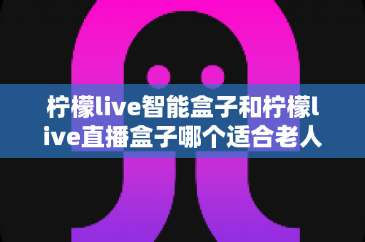 柠檬live智能盒子和柠檬live直播盒子哪个适合老人？一篇讲透的选购对比指南