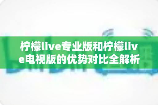 柠檬live专业版和柠檬live电视版的优势对比全解析：选对版本，畅享高品质直播与影音新体验
