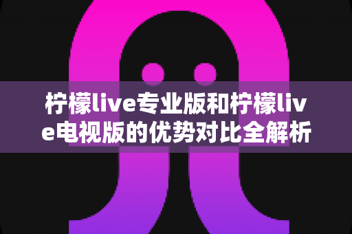 柠檬live专业版和柠檬live电视版的优势对比全解析：选对版本，畅享高品质直播与影音新体验
