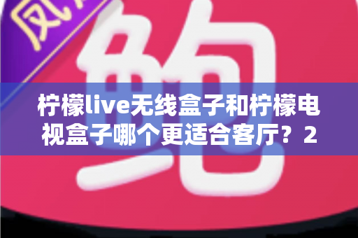 柠檬live无线盒子和柠檬电视盒子哪个更适合客厅？2025客厅观影设备选购权威指南