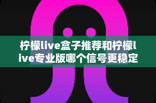 柠檬live盒子推荐和柠檬live专业版哪个信号更稳定？深度对比与实用选购指南