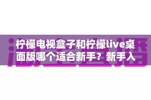 柠檬电视盒子和柠檬live桌面版哪个适合新手?新手入门选购全指南 柠檬电视盒子和柠檬live桌面版哪个适合新手?新手入门选购全指南