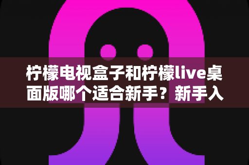 柠檬电视盒子和柠檬live桌面版哪个适合新手?新手入门选购全指南 柠檬电视盒子和柠檬live桌面版哪个适合新手?新手入门选购全指南