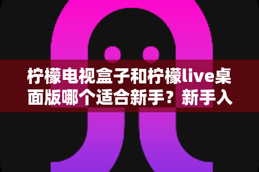 柠檬电视盒子和柠檬live桌面版哪个适合新手？新手入门选购全指南
