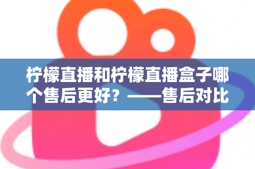柠檬直播和柠檬直播盒子哪个售后更好？——售后对比全解析与实用选购指南