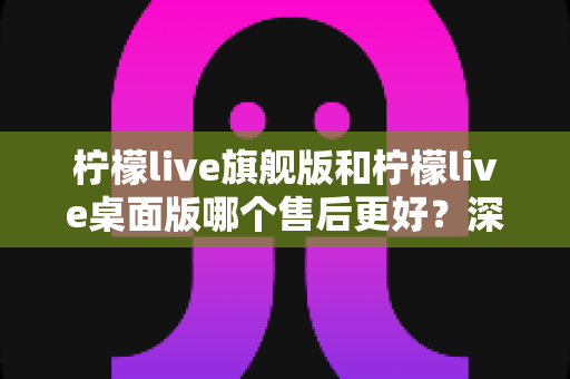 柠檬live旗舰版和柠檬live桌面版哪个售后更好?深度对比解析助你做出明智选择 柠檬live旗舰版和柠檬live桌面版哪个售后更好?深度对比解析助你做出明智选择