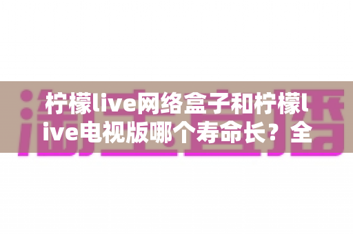 柠檬live网络盒子和柠檬live电视版哪个寿命长？全面对比分析助你做出明智选择