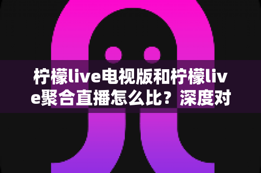 柠檬live电视版和柠檬live聚合直播怎么比？深度对比解析助你找到更适合的直播方案