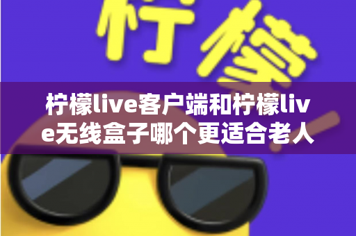 柠檬live客户端和柠檬live无线盒子哪个更适合老人用?——中老年用户选购全攻略与深度对比评测 柠檬live客户端和柠檬live无线盒子哪个更适合老人用?——中老年用户选购全攻略与深度对比评测