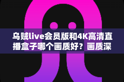 乌贼live会员版和4K高清直播盒子哪个画质好?画质深度对比与选购全攻略 乌贼live会员版和4K高清直播盒子哪个画质好?画质深度对比与选购全攻略