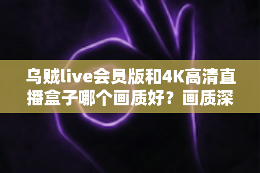 乌贼live会员版和4K高清直播盒子哪个画质好？画质深度对比与选购全攻略