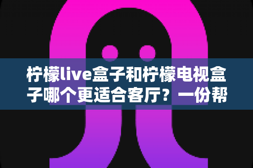 柠檬live盒子和柠檬电视盒子哪个更适合客厅？一份帮你告别选择困难的选购指南