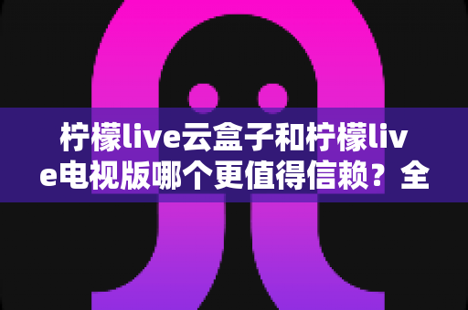 柠檬live云盒子和柠檬live电视版哪个更值得信赖?全面对比分析帮你选对不踩坑 柠檬live云盒子和柠檬live电视版哪个更值得信赖?全面对比分析帮你选对不踩坑