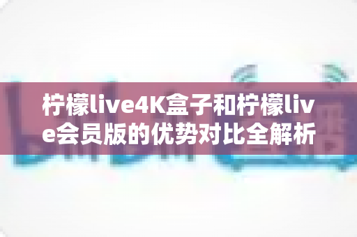 柠檬live4K盒子和柠檬live会员版的优势对比全解析：选对版本让家庭影音体验翻倍