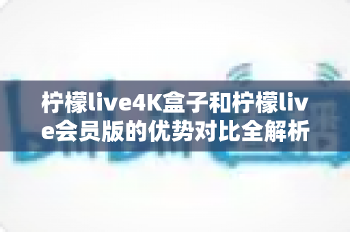 柠檬live4K盒子和柠檬live会员版的优势对比全解析：选对版本让家庭影音体验翻倍