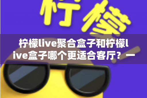 柠檬live聚合盒子和柠檬live盒子哪个更适合客厅?一篇文章帮你选对家庭影音中枢 柠檬live聚合盒子和柠檬live盒子哪个更适合客厅?一篇文章帮你选对家庭影音中枢