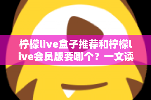 柠檬live盒子推荐和柠檬live会员版要哪个？一文读懂两大版本差异，选对不花冤枉钱