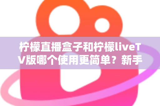 柠檬直播盒子和柠檬liveTV版哪个使用更简单？新手友好度全面对比指南