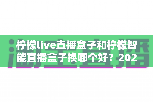 柠檬live直播盒子和柠檬智能直播盒子换哪个好?2025年最全选购对比指南,帮你轻松选出最适合的直播神器 柠檬live直播盒子和柠檬智能直播盒子换哪个好?2025年最全选购对比指南,帮你轻松选出最适合的直播神器