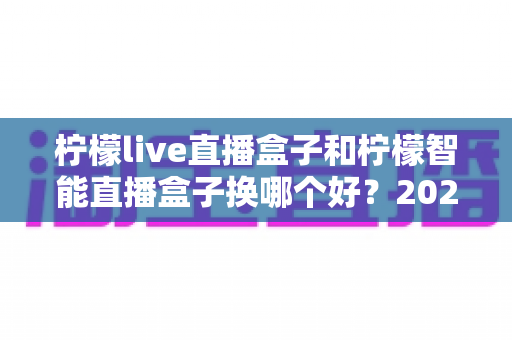 柠檬live直播盒子和柠檬智能直播盒子换哪个好？2025年最全选购对比指南，帮你轻松选出最适合的直播神器