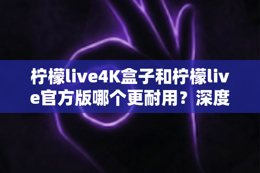 柠檬live4K盒子和柠檬live官方版哪个更耐用？深度寿命对比与选购全指南