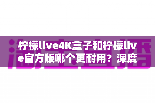 柠檬live4K盒子和柠檬live官方版哪个更耐用？深度寿命对比与选购全指南