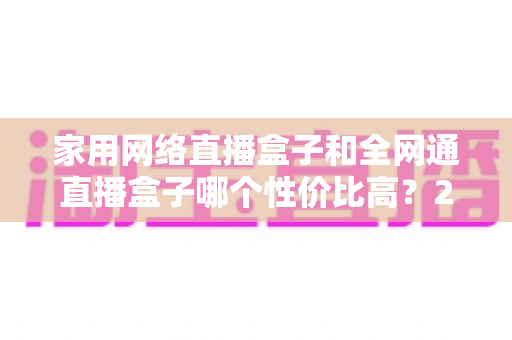 家用网络直播盒子和全网通直播盒子哪个性价比高?2025最新选购避坑指南,看完再买不吃亏 家用网络直播盒子和全网通直播盒子哪个性价比高?2025最新选购避坑指南,看完再买不吃亏