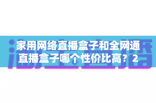 家用网络直播盒子和全网通直播盒子哪个性价比高?2025最新选购避坑指南,看完再买不吃亏 家用网络直播盒子和全网通直播盒子哪个性价比高?2025最新选购避坑指南,看完再买不吃亏