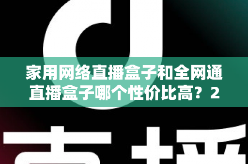 家用网络直播盒子和全网通直播盒子哪个性价比高?2025最新选购避坑指南,看完再买不吃亏 家用网络直播盒子和全网通直播盒子哪个性价比高?2025最新选购避坑指南,看完再买不吃亏