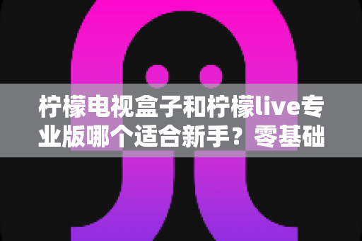 柠檬电视盒子和柠檬live专业版哪个适合新手？零基础用户必看的全面对比与选购指南