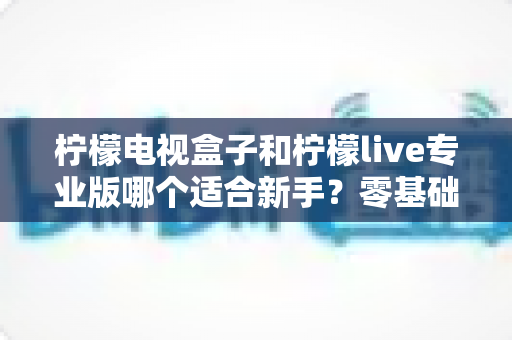 柠檬电视盒子和柠檬live专业版哪个适合新手？零基础用户必看的全面对比与选购指南