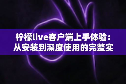 柠檬live客户端上手体验：从安装到深度使用的完整实测指南