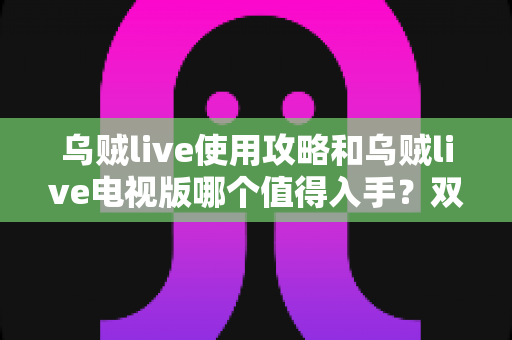 乌贼live使用攻略和乌贼live电视版哪个值得入手？双端深度对比与实操指南一文看懂