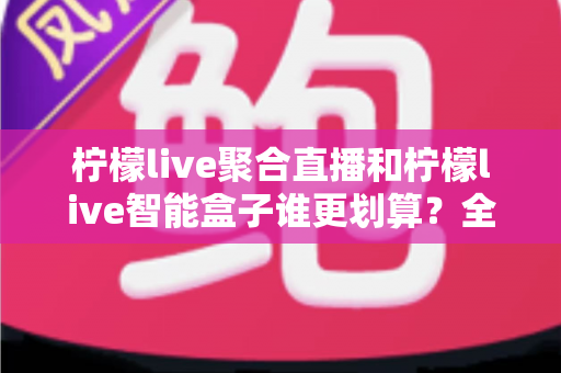柠檬live聚合直播和柠檬live智能盒子谁更划算？全面对比帮你选出高性价比观影方案