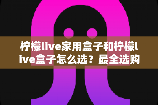 柠檬live家用盒子和柠檬live盒子怎么选？最全选购对比指南与避坑攻略