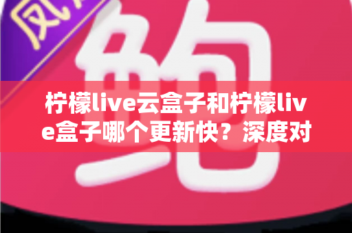柠檬live云盒子和柠檬live盒子哪个更新快？深度对比解析助你选购不踩坑
