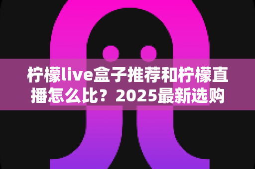 柠檬live盒子推荐和柠檬直播怎么比?2025最新选购与对比全攻略 柠檬live盒子推荐和柠檬直播怎么比?2025最新选购与对比全攻略