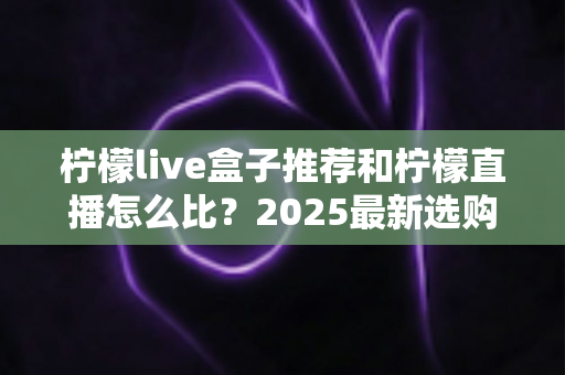 柠檬live盒子推荐和柠檬直播怎么比？2025最新选购与对比全攻略