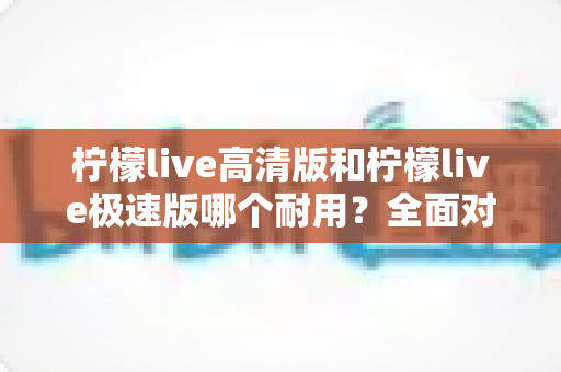 柠檬live高清版和柠檬live极速版哪个耐用？全面对比解析助你选出最合适的版本