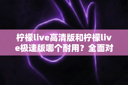 柠檬live高清版和柠檬live极速版哪个耐用？全面对比解析助你选出最合适的版本