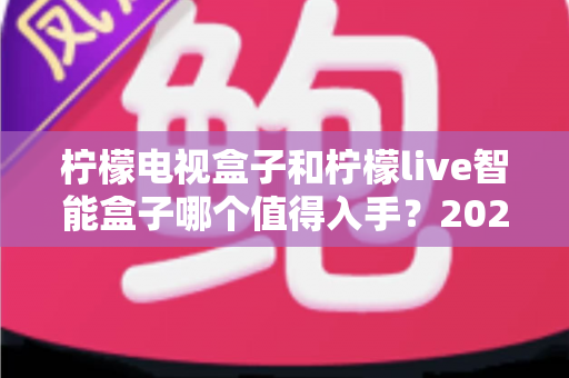 柠檬电视盒子和柠檬live智能盒子哪个值得入手？2025年最全选购对比指南帮你一次看懂