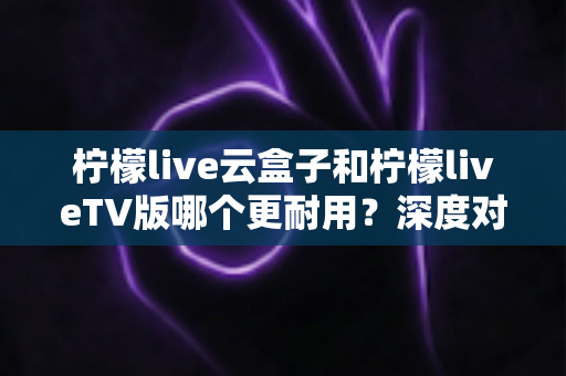 柠檬live云盒子和柠檬liveTV版哪个更耐用？深度对比分析帮你选对不踩坑