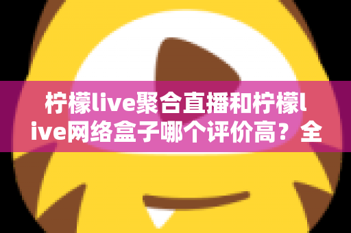 柠檬live聚合直播和柠檬live网络盒子哪个评价高?全面口碑对比与选购指南一文讲透 柠檬live聚合直播和柠檬live网络盒子哪个评价高?全面口碑对比与选购指南一文讲透