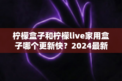 柠檬盒子和柠檬live家用盒子哪个更新快?2024最新深度对比全解析,帮你选对家用电视盒子 柠檬盒子和柠檬live家用盒子哪个更新快?2024最新深度对比全解析,帮你选对家用电视盒子