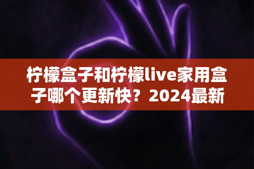 柠檬盒子和柠檬live家用盒子哪个更新快?2024最新深度对比全解析,帮你选对家用电视盒子 柠檬盒子和柠檬live家用盒子哪个更新快?2024最新深度对比全解析,帮你选对家用电视盒子